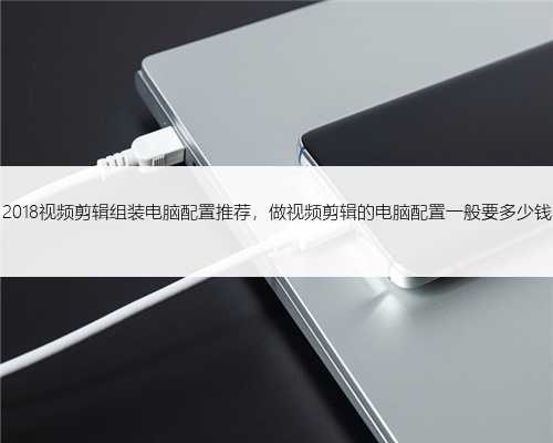 2018视频剪辑组装电脑配置推荐，做视频剪辑的电脑配置一般要多少钱