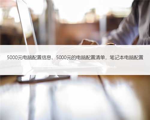 5000元电脑配置信息，5000元的电脑配置清单，笔记本电脑配置