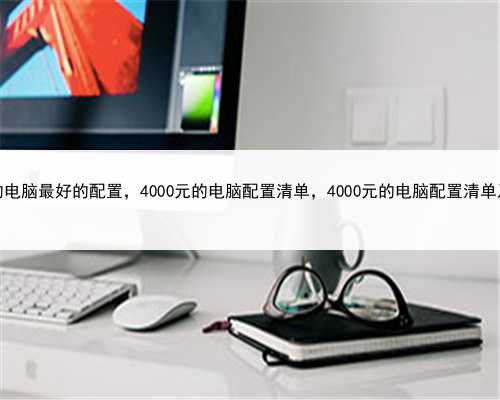 4000块的电脑最好的配置，4000元的电脑配置清单，4000元的电脑配置清单及价格表