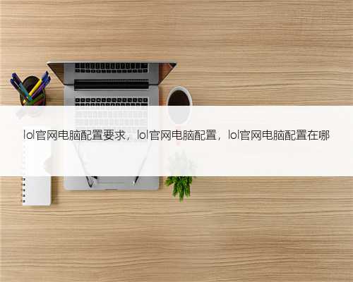 lol官网电脑配置要求，lol官网电脑配置，lol官网电脑配置在哪