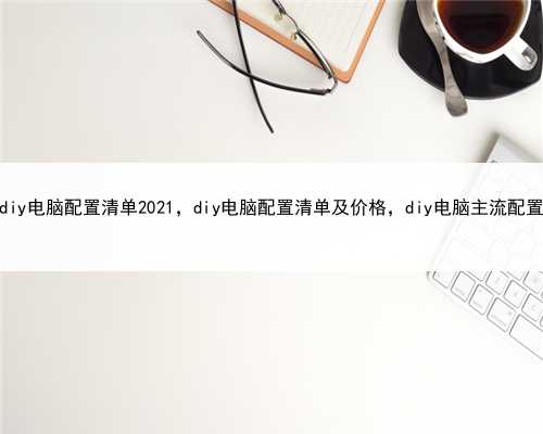 diy电脑配置清单2021，diy电脑配置清单及价格，diy电脑主流配置