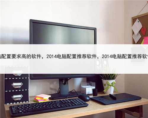 对电脑配置要求高的软件，2014电脑配置推荐软件，2014电脑配置推荐软件下载