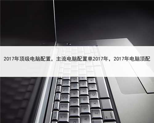 2017年顶级电脑配置，主流电脑配置单2017年，2017年电脑顶配