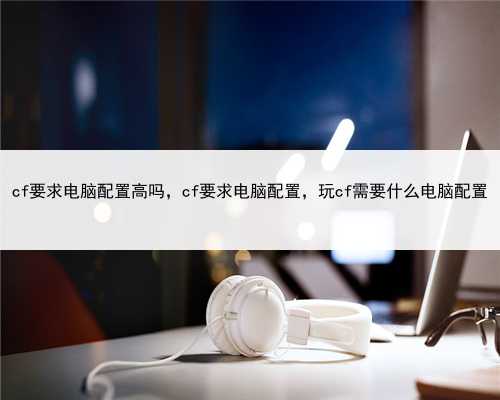 cf要求电脑配置高吗，cf要求电脑配置，玩cf需要什么电脑配置