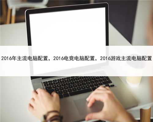 2016年主流电脑配置，2016电竞电脑配置，2016游戏主流电脑配置