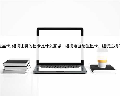 组装电脑配置显卡,组装主机的显卡是什么意思，组装电脑配置显卡，组装主机