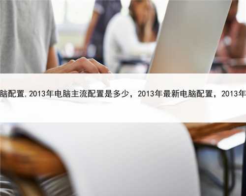 2013年最新电脑配置,2013年电脑主流配置是多少，2013年最新电脑配置，2013年电脑