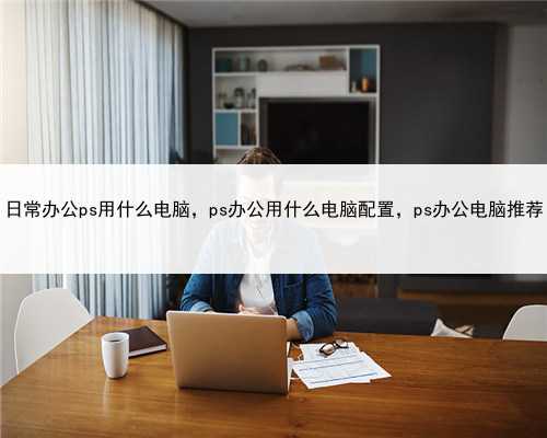 日常办公ps用什么电脑，ps办公用什么电脑配置，ps办公电脑推荐