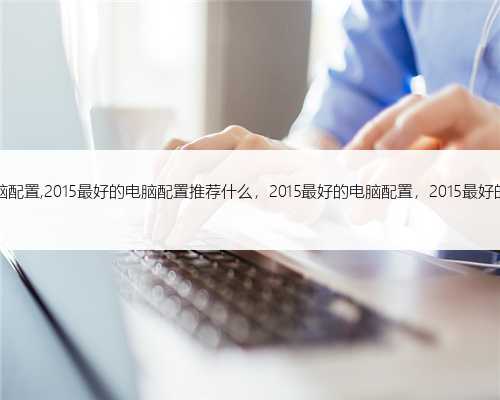 2015最好的电脑配置,2015最好的电脑配置推荐什么，2015最好的电脑配置，2015最好