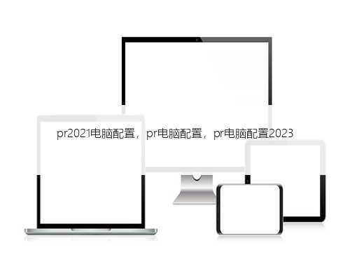 pr2021电脑配置，pr电脑配置，pr电脑配置2023
