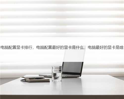 电脑配置显卡排行，电脑配置最好的显卡是什么，电脑最好的显卡是啥