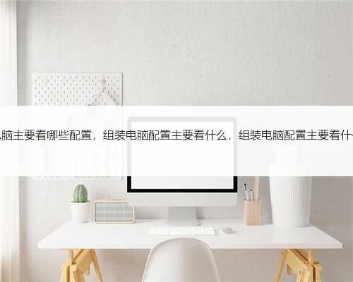 组装电脑主要看哪些配置，组装电脑配置主要看什么，组装电脑配置主要看什么