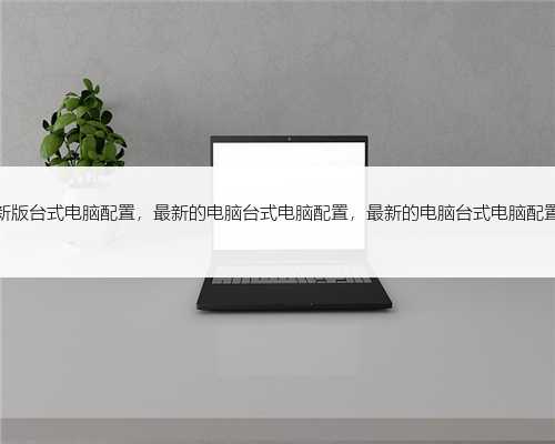 最新版台式电脑配置，最新的电脑台式电脑配置，最新的电脑台式电脑配置表