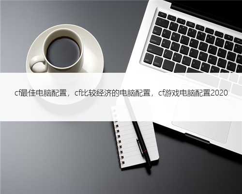 cf最佳电脑配置，cf比较经济的电脑配置，cf游戏电脑配置2020