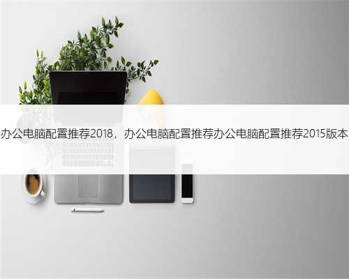 办公电脑配置推荐2018，办公电脑配置推荐办公电脑配置推荐2015版本