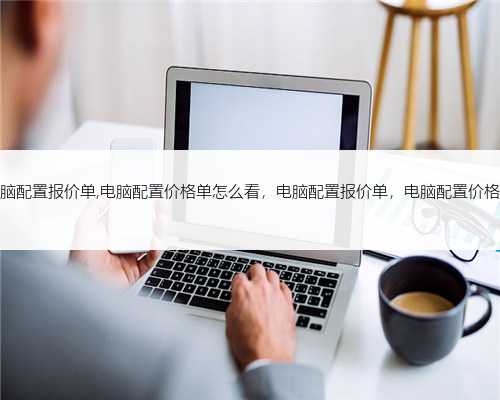 电脑配置报价单,电脑配置价格单怎么看，电脑配置报价单，电脑配置价格单