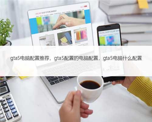 gta5电脑配置推荐，gta5配置的电脑配置，gta5电脑什么配置