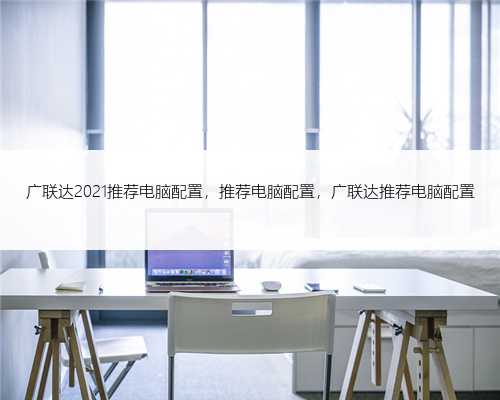 广联达2021推荐电脑配置，推荐电脑配置，广联达推荐电脑配置