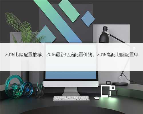 2016电脑配置推荐，2016最新电脑配置价钱，2016高配电脑配置单