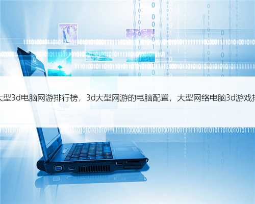 最新大型3d电脑网游排行榜，3d大型网游的电脑配置，大型网络电脑3d游戏排行榜