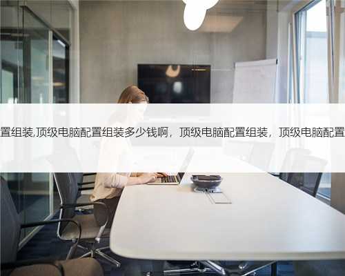 顶级电脑配置组装,顶级电脑配置组装多少钱啊，顶级电脑配置组装，顶级电脑