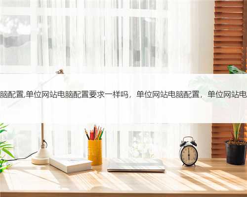 单位网站电脑配置,单位网站电脑配置要求一样吗，单位网站电脑配置，单位网