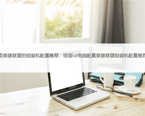 耍英雄联盟的组装机配置推荐，组装lol电脑配置英雄联盟组装机配置推荐