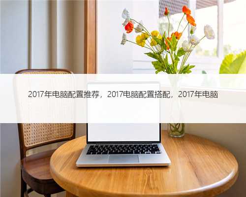 2017年电脑配置推荐，2017电脑配置搭配，2017年电脑