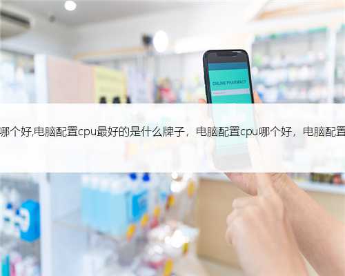 电脑配置cpu哪个好,电脑配置cpu最好的是什么牌子，电脑配置cpu哪个好，电脑配