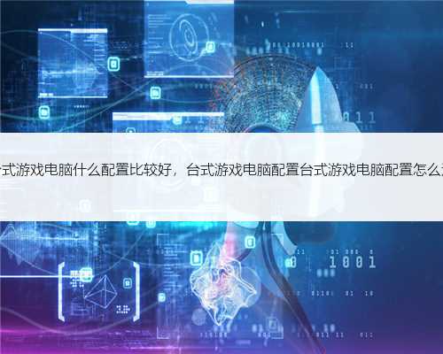 台式游戏电脑什么配置比较好，台式游戏电脑配置台式游戏电脑配置怎么选