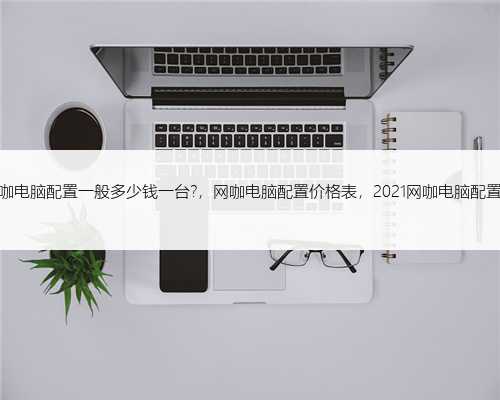 网咖电脑配置一般多少钱一台?，网咖电脑配置价格表，2021网咖电脑配置表