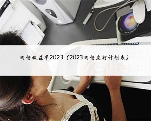 国债收益率2023（2023国债发行计划表）