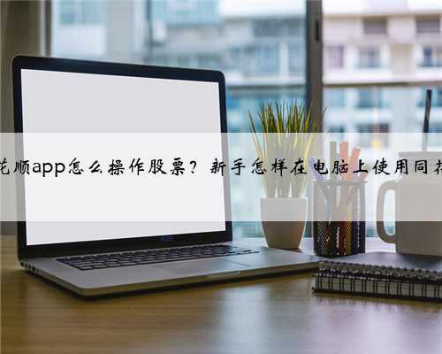 同花顺app怎么操作股票？新手怎样在电脑上使用同花顺