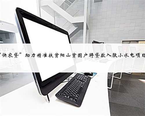 清远农行推出“快农贷”助力精准扶贫阳山贫困户将贷款入股小水电项目每年享