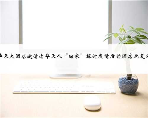 华天大酒店邀请老华天人“回家”探讨疫情后的酒店业复兴