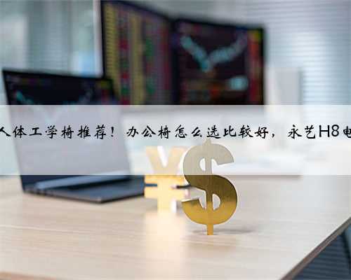 办公椅、人体工学椅推荐！办公椅怎么选比较好，永艺H8电脑椅体验