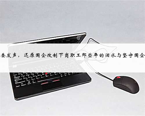 中纪委发声，还原国企改制下岗职工那些年的泪水与坚守国企改制