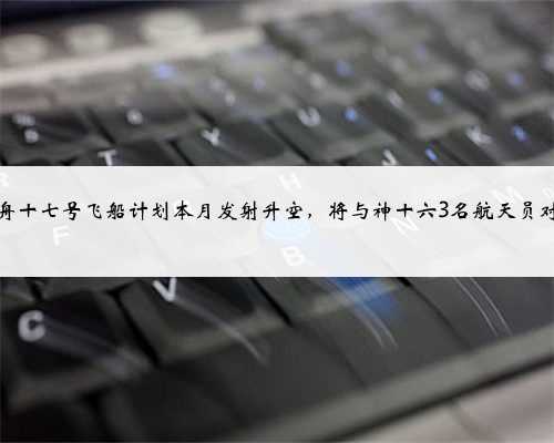 神舟十七号飞船计划本月发射升空，将与神十六3名航天员对接