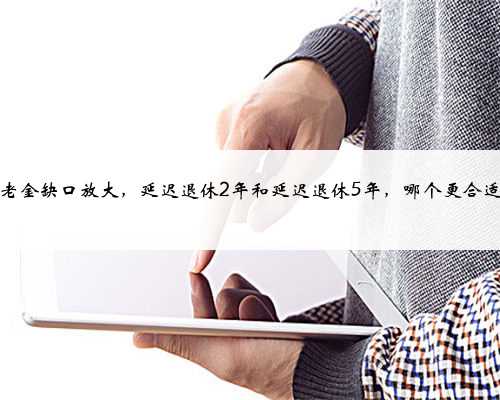 养老金缺口放大，延迟退休2年和延迟退休5年，哪个更合适？
