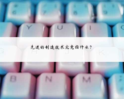 先进的制造技术究竟指什么？