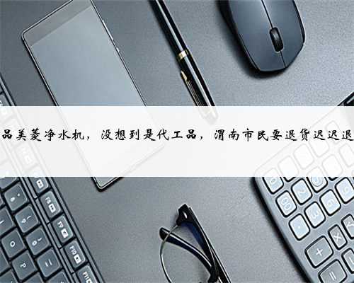 购正品美菱净水机，没想到是代工品，渭南市民要退货迟迟退不了