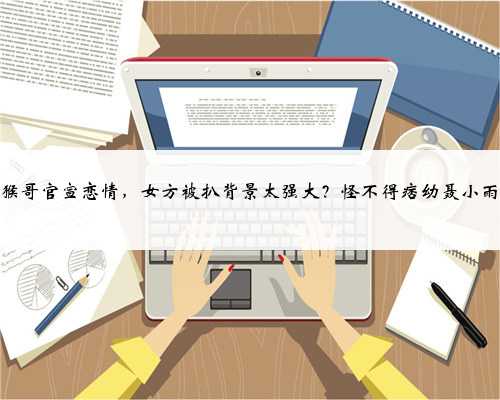 网红猴哥官宣恋情，女方被扒背景太强大？怪不得痞幼聂小雨会输