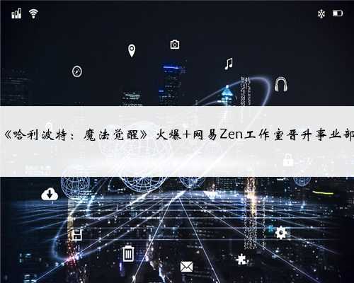 《哈利波特：魔法觉醒》火爆 网易Zen工作室晋升事业部