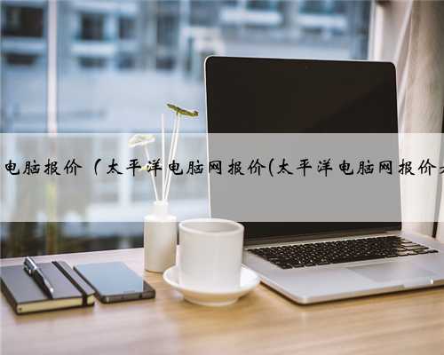太平洋台式电脑报价（太平洋电脑网报价(太平洋电脑网报价是什么价)）
