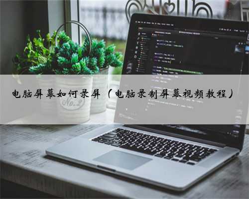 电脑屏幕如何录屏（电脑录制屏幕视频教程）