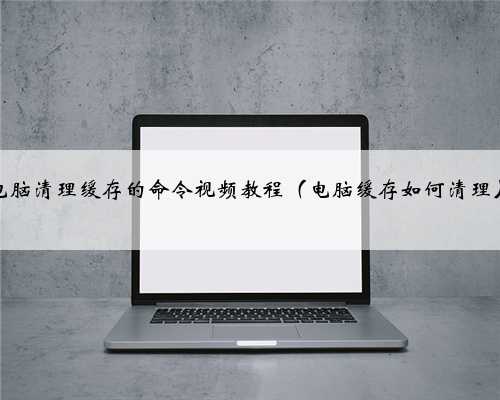 电脑清理缓存的命令视频教程（电脑缓存如何清理）