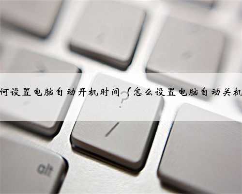 如何设置电脑自动开机时间（怎么设置电脑自动关机）