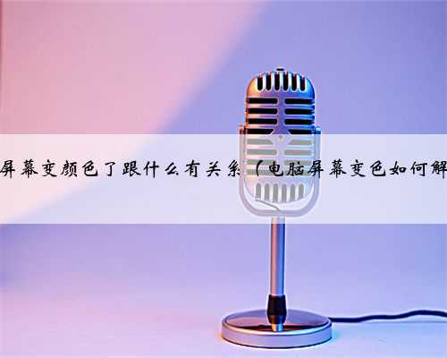 电脑屏幕变颜色了跟什么有关系（电脑屏幕变色如何解决）