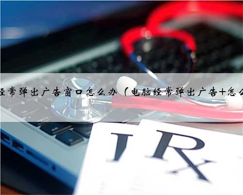 电脑经常弹出广告窗口怎么办（电脑经常弹出广告 怎么办）