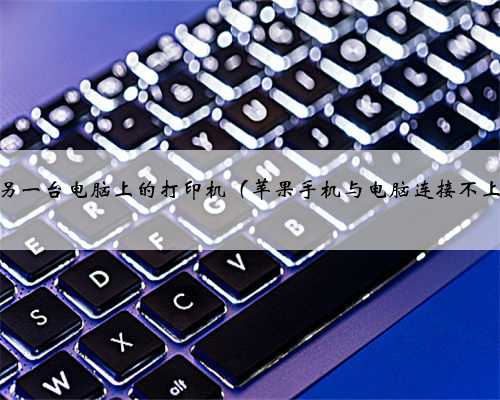 如何连接另一台电脑上的打印机（苹果手机与电脑连接不上怎么办）